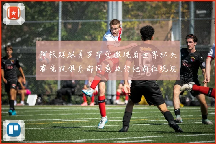 阿根廷球员罗霍受邀观看世界杯决赛竞技俱乐部同意放行他前往现场